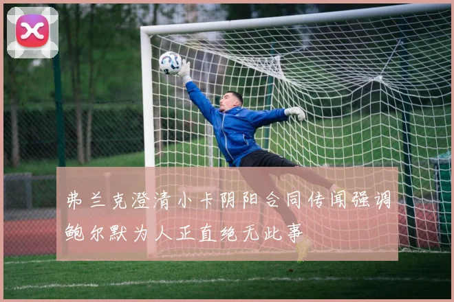 弗兰克澄清小卡阴阳合同传闻强调鲍尔默为人正直绝无此事