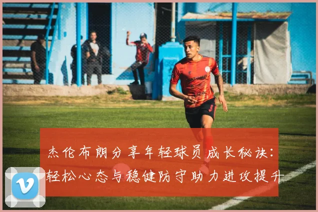 杰伦布朗分享年轻球员成长秘诀：轻松心态与稳健防守助力进攻提升