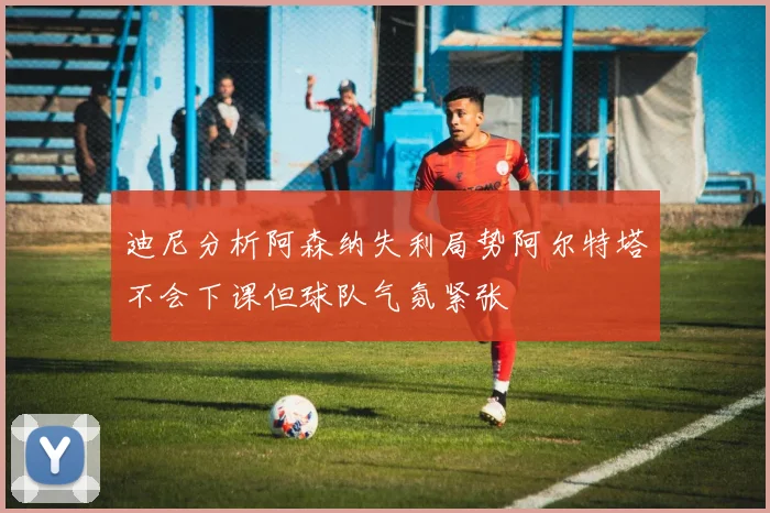 迪尼分析阿森纳失利局势阿尔特塔不会下课但球队气氛紧张