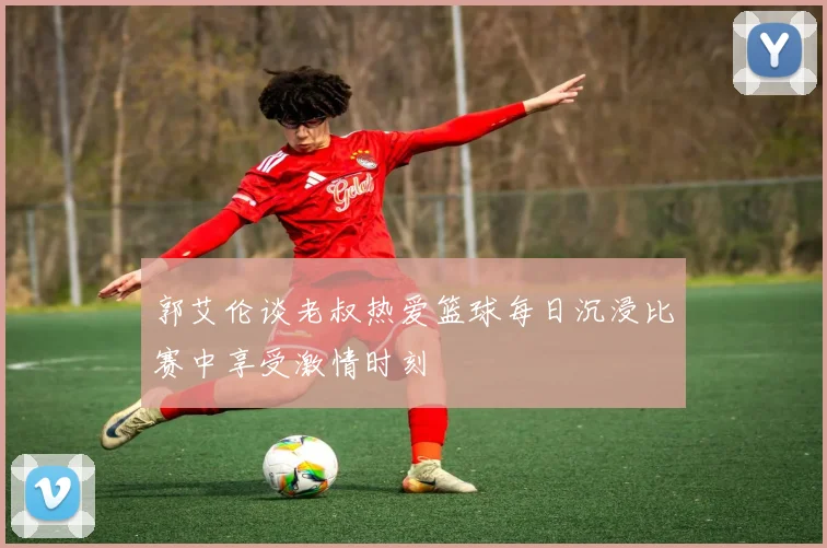 郭艾伦谈老叔热爱篮球每日沉浸比赛中享受激情时刻