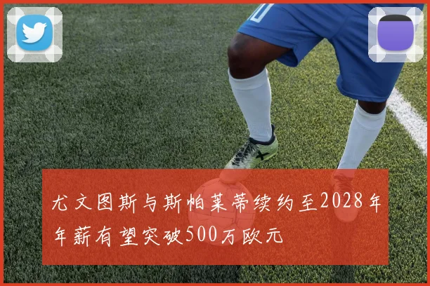 尤文图斯与斯帕莱蒂续约至2028年年薪有望突破500万欧元