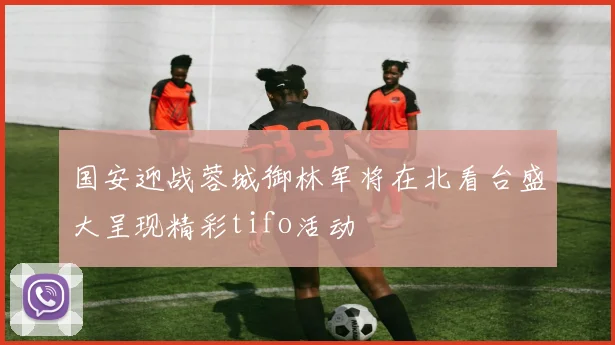 国安迎战蓉城御林军将在北看台盛大呈现精彩tifo活动