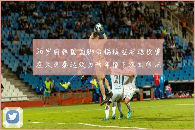 36岁前韩国国脚黄锡镐宣布退役曾在天津泰达效力两年留下深刻印记