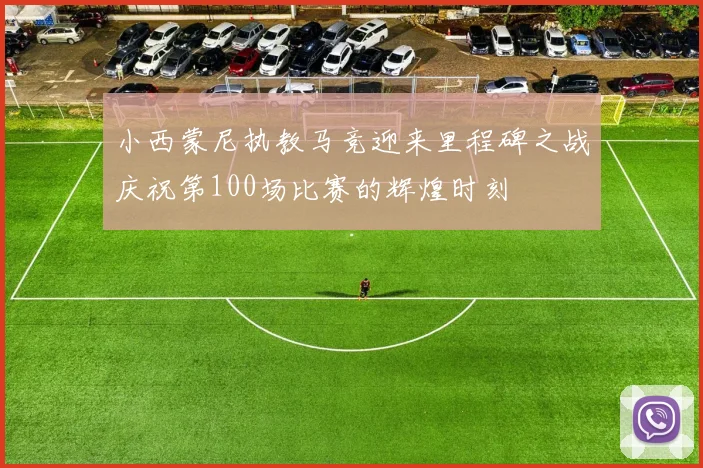 小西蒙尼执教马竞迎来里程碑之战庆祝第100场比赛的辉煌时刻