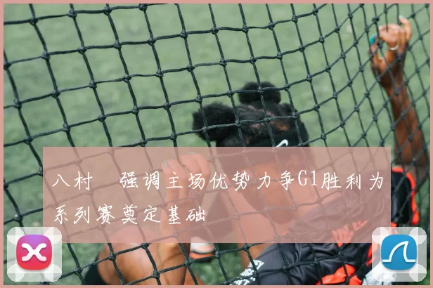 八村塁强调主场优势力争G1胜利为系列赛奠定基础