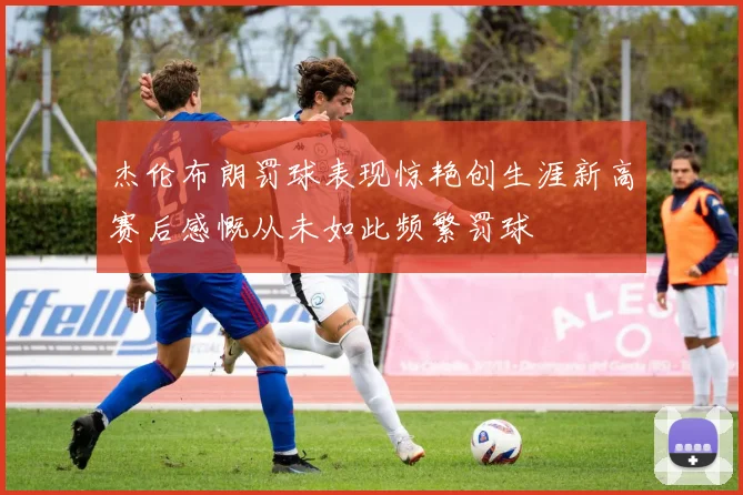 杰伦布朗罚球表现惊艳创生涯新高赛后感慨从未如此频繁罚球