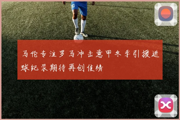 马伦专注罗马冲击意甲冬季引援进球纪录期待再创佳绩