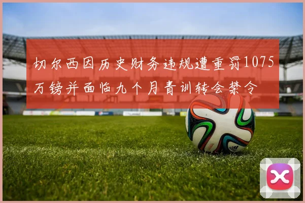 切尔西因历史财务违规遭重罚1075万镑并面临九个月青训转会禁令