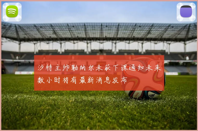 沙特主帅勒纳尔未获下课通知未来数小时将有最新消息发布