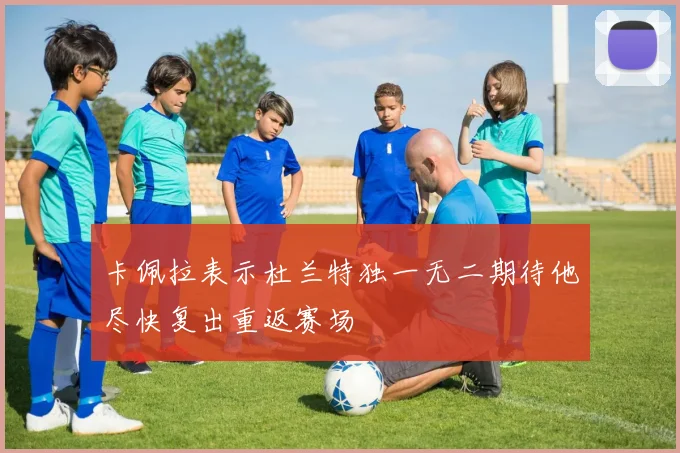 卡佩拉表示杜兰特独一无二期待他尽快复出重返赛场
