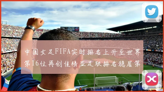 中国女足FIFA实时排名上升至世界第16位再创佳绩亚足联排名稳居第4位