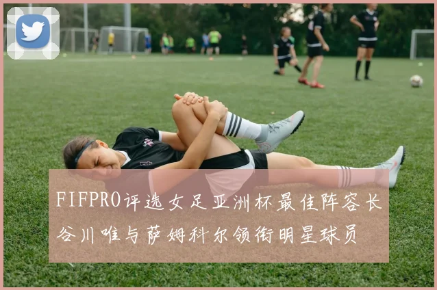 FIFPRO评选女足亚洲杯最佳阵容长谷川唯与萨姆科尔领衔明星球员