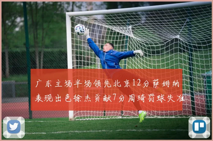 广东主场半场领先北京12分萨姆纳表现出色徐杰贡献7分周琦罚球失准